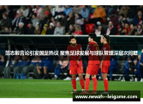 范志毅言论引发国足热议 聚焦足球发展与球队管理深层次问题
