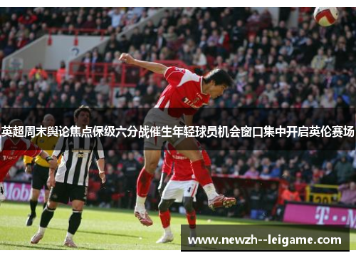 英超周末舆论焦点保级六分战催生年轻球员机会窗口集中开启英伦赛场