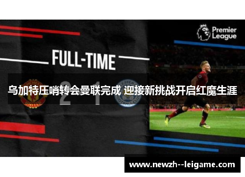 乌加特压哨转会曼联完成 迎接新挑战开启红魔生涯