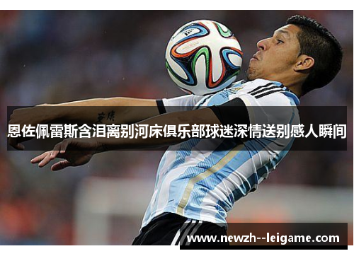 恩佐佩雷斯含泪离别河床俱乐部球迷深情送别感人瞬间