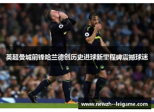 英超曼城前锋哈兰德创历史进球新里程碑震撼球迷 英超曼城前锋哈兰德创历史进球新里程碑震撼球迷