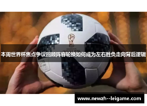 本周世界杯焦点争议回顾阵容轮换如何成为左右胜负走向背后逻辑 本周世界杯焦点争议回顾阵容轮换如何成为左右胜负走向背后逻辑